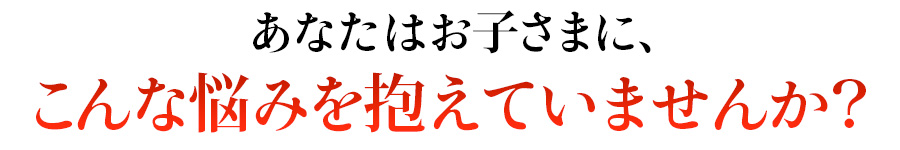 あなたはお子様に対してこんなお悩みを抱えていませんか?
